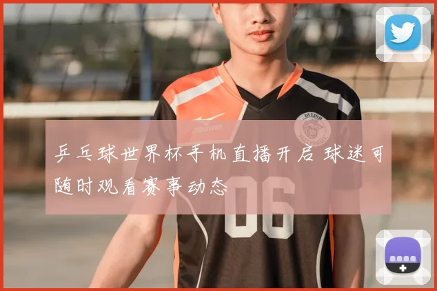乒乓球世界杯手机直播开启 球迷可随时观看赛事动态