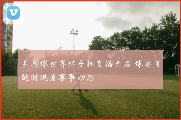 乒乓球世界杯手机直播开启 球迷可随时观看赛事动态